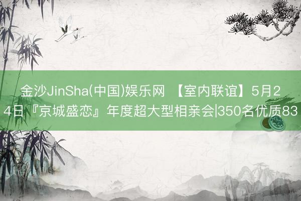 金沙JinSha(中国)娱乐网 【室内联谊】5月24日『京城盛恋』年度超大型相亲会|350名优质83