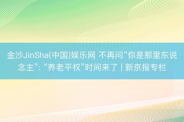 金沙JinSha(中国)娱乐网 不再问“你是那里东说念主”: “养老平权”时间来了 | 新京报专栏