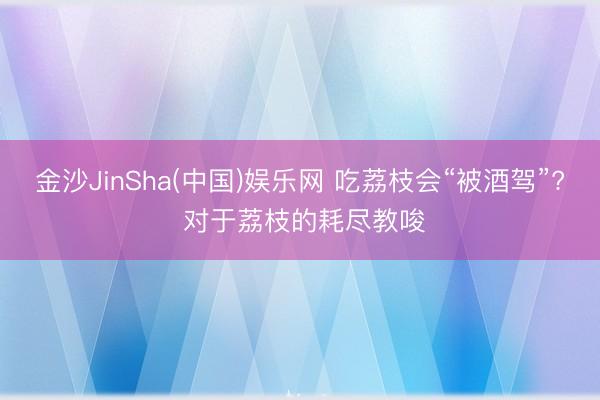 金沙JinSha(中国)娱乐网 吃荔枝会“被酒驾”? 对于荔枝的耗尽教唆
