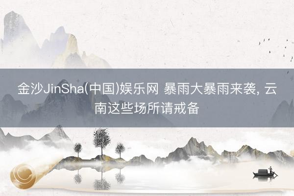 金沙JinSha(中国)娱乐网 暴雨大暴雨来袭, 云南这些场所请戒备
