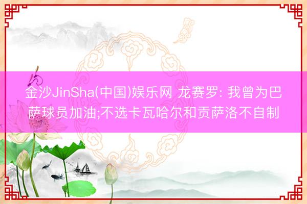 金沙JinSha(中国)娱乐网 龙赛罗: 我曾为巴萨球员加油;不选卡瓦哈尔和贡萨洛不自制