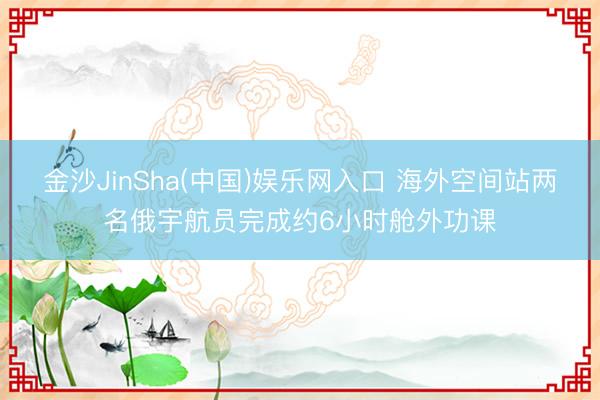 金沙JinSha(中国)娱乐网入口 海外空间站两名俄宇航员完成约6小时舱外功课
