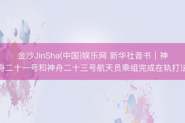 金沙JinSha(中国)娱乐网 新华社音书｜神舟二十一号和神舟二十三号航天员乘组完成在轨打法