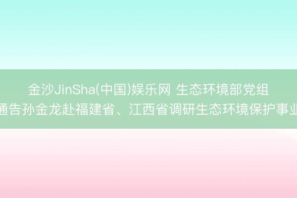 金沙JinSha(中国)娱乐网 生态环境部党组通告孙金龙赴福建省、江西省调研生态环境保护事业