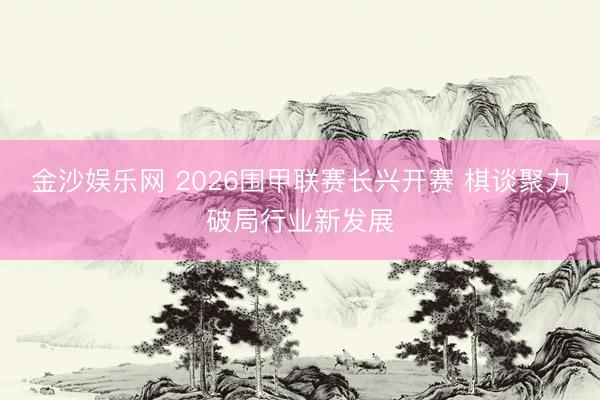 金沙娱乐网 2026围甲联赛长兴开赛 棋谈聚力破局行业新发展