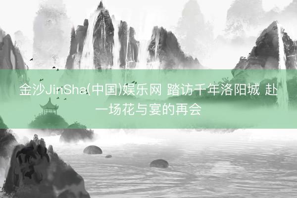 金沙JinSha(中国)娱乐网 踏访千年洛阳城 赴一场花与宴的再会