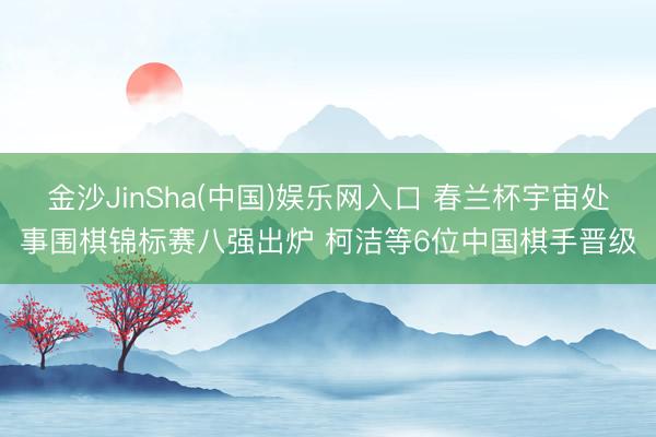 金沙JinSha(中国)娱乐网入口 春兰杯宇宙处事围棋锦标赛八强出炉 柯洁等6位中国棋手晋级