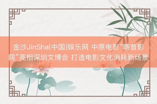 金沙JinSha(中国)娱乐网 中原电影“畴昔影院”亮相深圳文博会 打造电影文化消耗新场景