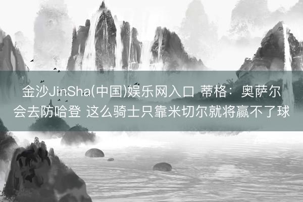 金沙JinSha(中国)娱乐网入口 蒂格：奥萨尔会去防哈登 这么骑士只靠米切尔就将赢不了球