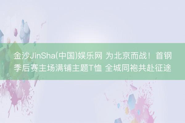 金沙JinSha(中国)娱乐网 为北京而战！首钢季后赛主场满铺主题T恤 全城同袍共赴征途