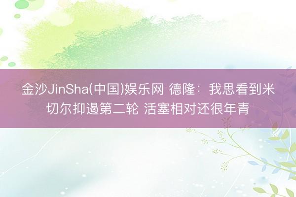 金沙JinSha(中国)娱乐网 德隆：我思看到米切尔抑遏第二轮 活塞相对还很年青