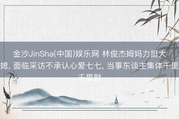 金沙JinSha(中国)娱乐网 林俊杰姆妈力挺大儿媳， 面临采访不承认心爱七七， 当事东谈主集体千里默