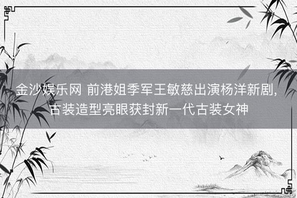 金沙娱乐网 前港姐季军王敏慈出演杨洋新剧， 古装造型亮眼获封新一代古装女神