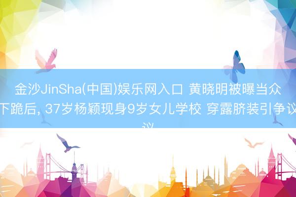 金沙JinSha(中国)娱乐网入口 黄晓明被曝当众下跪后， 37岁杨颖现身9岁女儿学校 穿露脐装引争议