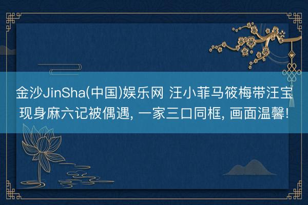 金沙JinSha(中国)娱乐网 汪小菲马筱梅带汪宝现身麻六记被偶遇， 一家三口同框， 画面温馨!