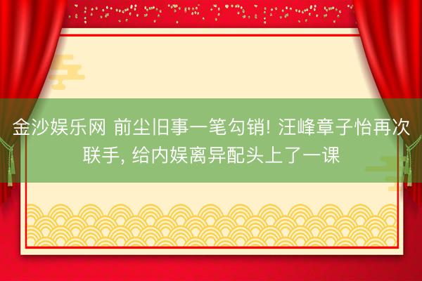 金沙娱乐网 前尘旧事一笔勾销! 汪峰章子怡再次联手， 给内娱离异配头上了一课