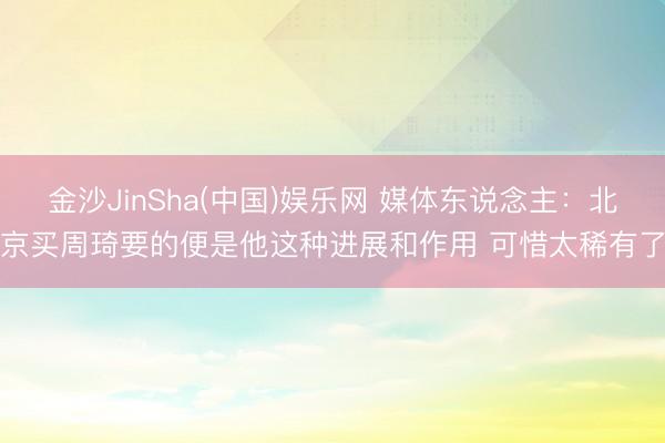 金沙JinSha(中国)娱乐网 媒体东说念主：北京买周琦要的便是他这种进展和作用 可惜太稀有了