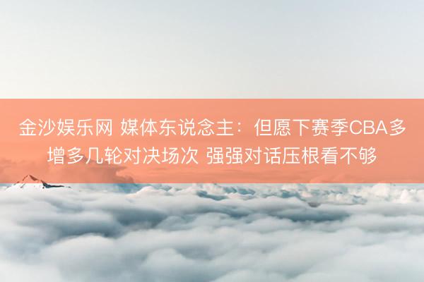 金沙娱乐网 媒体东说念主：但愿下赛季CBA多增多几轮对决场次 强强对话压根看不够