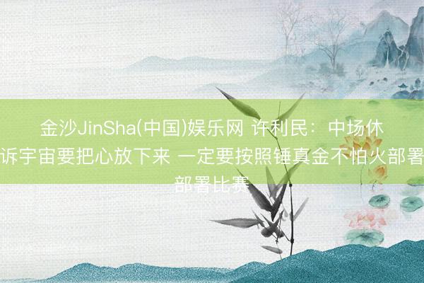 金沙JinSha(中国)娱乐网 许利民：中场休息告诉宇宙要把心放下来 一定要按照锤真金不怕火部署比赛