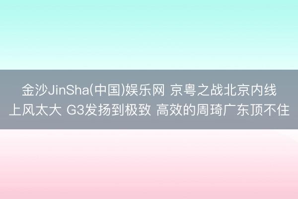 金沙JinSha(中国)娱乐网 京粤之战北京内线上风太大 G3发扬到极致 高效的周琦广东顶不住