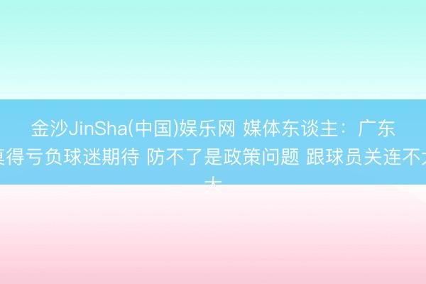 金沙JinSha(中国)娱乐网 媒体东谈主:广东莫得亏负球迷期待 防不了是政策问题 跟球员关连不大