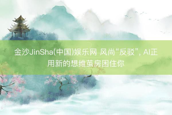 金沙JinSha(中国)娱乐网 风尚“反驳”， AI正用新的想维茧房困住你