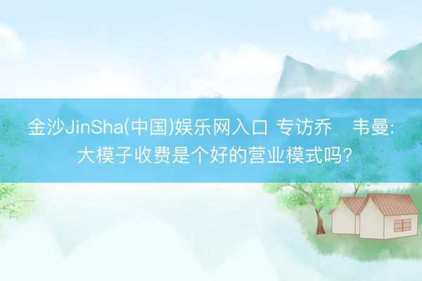 金沙JinSha(中国)娱乐网入口 专访乔・韦曼: 大模子收费是个好的营业模式吗?