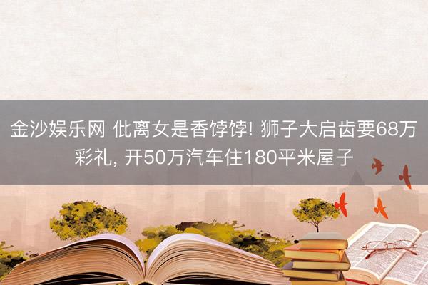 金沙娱乐网 仳离女是香饽饽! 狮子大启齿要68万彩礼， 开50万汽车住180平米屋子