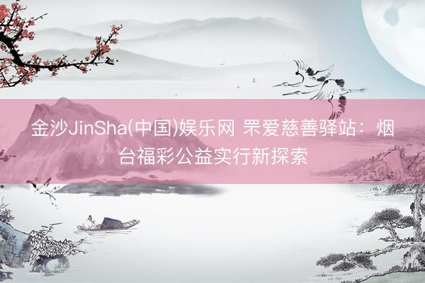 金沙JinSha(中国)娱乐网 罘爱慈善驿站:烟台福彩公益实行新探索