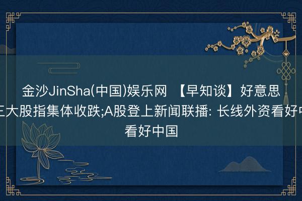 金沙JinSha(中国)娱乐网 【早知谈】好意思股三大股指集体收跌;A股登上新闻联播: 长线外资看好中国