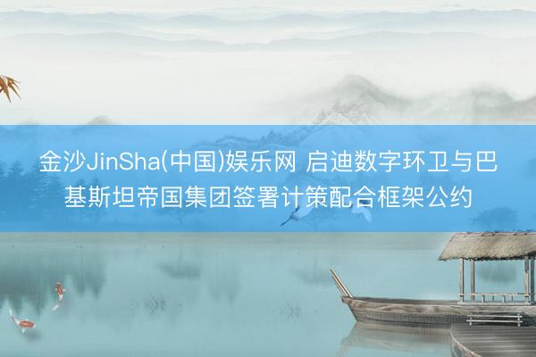 金沙JinSha(中国)娱乐网 启迪数字环卫与巴基斯坦帝国集团签署计策配合框架公约