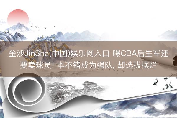 金沙JinSha(中国)娱乐网入口 曝CBA后生军还要卖球员! 本不错成为强队， 却选拔摆烂