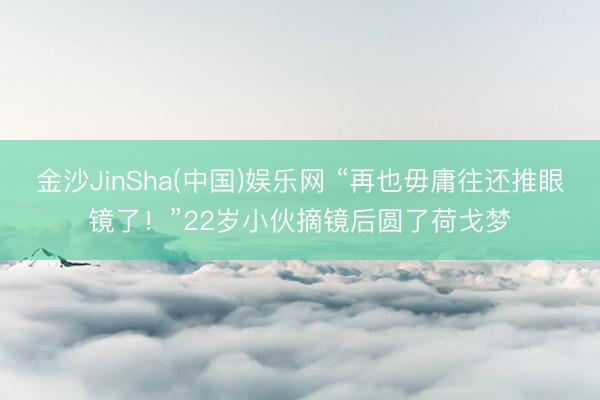 金沙JinSha(中国)娱乐网 “再也毋庸往还推眼镜了！”22岁小伙摘镜后圆了荷戈梦