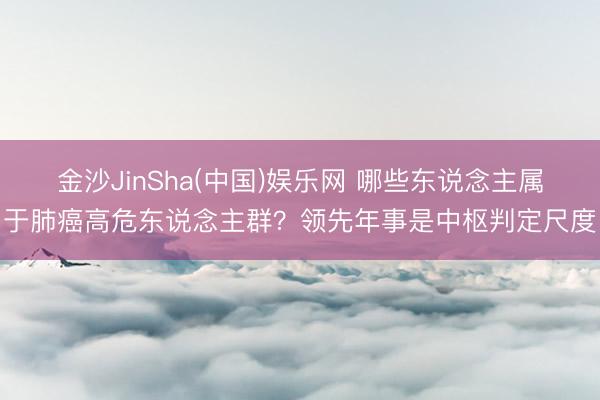 金沙JinSha(中国)娱乐网 哪些东说念主属于肺癌高危东说念主群？领先年事是中枢判定尺度