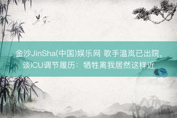 金沙JinSha(中国)娱乐网 歌手温岚已出院，谈ICU调节履历：牺牲离我居然这样近