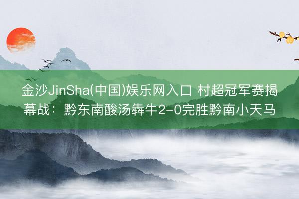 金沙JinSha(中国)娱乐网入口 村超冠军赛揭幕战：黔东南酸汤犇牛2-0完胜黔南小天马