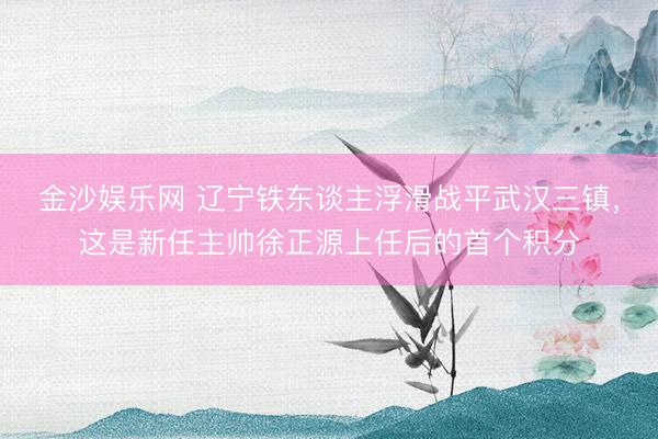 金沙娱乐网 辽宁铁东谈主浮滑战平武汉三镇，这是新任主帅徐正源上任后的首个积分