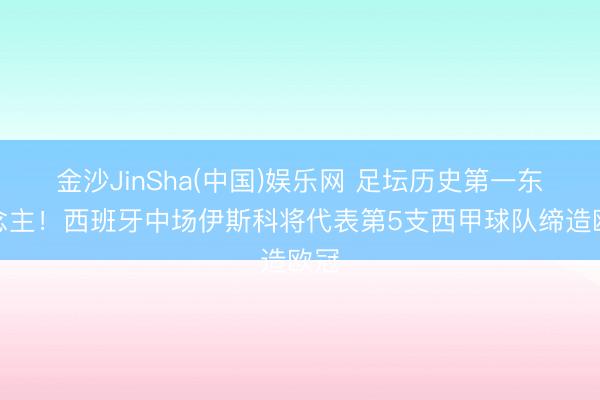 金沙JinSha(中国)娱乐网 足坛历史第一东说念主！西班牙中场伊斯科将代表第5支西甲球队缔造欧冠