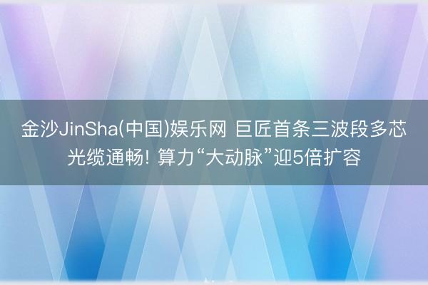 金沙JinSha(中国)娱乐网 巨匠首条三波段多芯光缆通畅! 算力“大动脉”迎5倍扩容