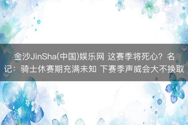 金沙JinSha(中国)娱乐网 这赛季将死心？名记：骑士休赛期充满未知 下赛季声威会大不换取