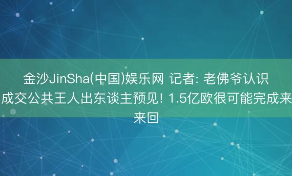 金沙JinSha(中国)娱乐网 记者: 老佛爷认识若成交公共王人出东谈主预见! 1.5亿欧很可能完成来回