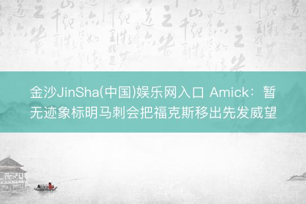 金沙JinSha(中国)娱乐网入口 Amick：暂无迹象标明马刺会把福克斯移出先发威望