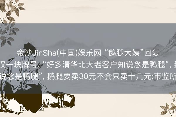 金沙JinSha(中国)娱乐网 “鹅腿大姨”回复卖鸭腿为何不更名: 仅仅一块牌号， “好多清华北大老客户知说念是鸭腿”， 鹅腿要卖30元不会只卖十几元;市监所已介入探访