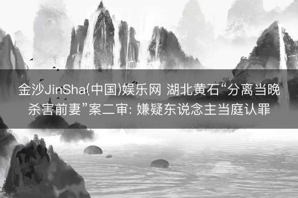 金沙JinSha(中国)娱乐网 湖北黄石“分离当晚杀害前妻”案二审: 嫌疑东说念主当庭认罪