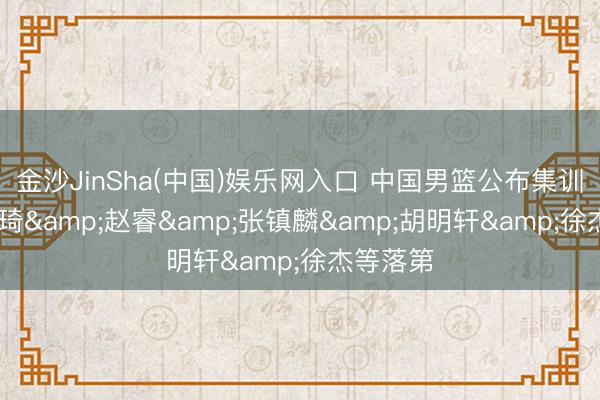 金沙JinSha(中国)娱乐网入口 中国男篮公布集训名单 周琦&赵睿&张镇麟&胡明轩&徐杰等落第