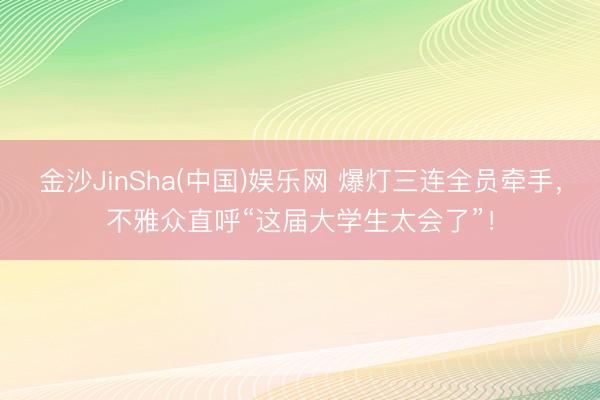 金沙JinSha(中国)娱乐网 爆灯三连全员牵手，不雅众直呼“这届大学生太会了”！