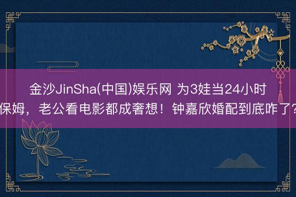 金沙JinSha(中国)娱乐网 为3娃当24小时保姆，老公看电影都成奢想！钟嘉欣婚配到底咋了？