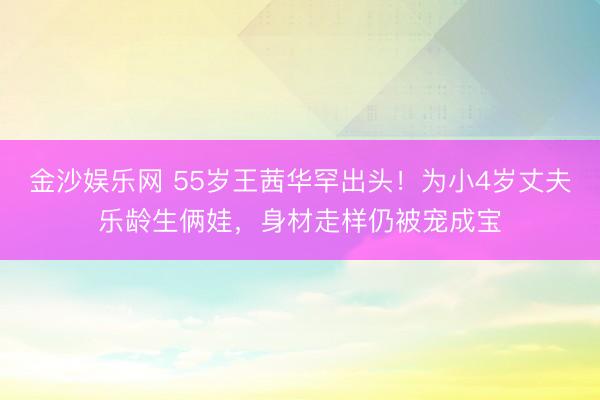 金沙娱乐网 55岁王茜华罕出头！为小4岁丈夫乐龄生俩娃，身材走样仍被宠成宝