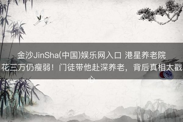金沙JinSha(中国)娱乐网入口 港星养老院月花三万仍瘦弱!门徒带他赴深养老,背后真相太戳心