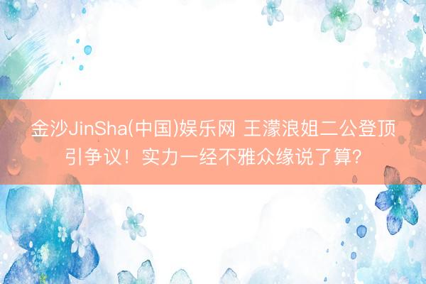 金沙JinSha(中国)娱乐网 王濛浪姐二公登顶引争议!实力一经不雅众缘说了算?